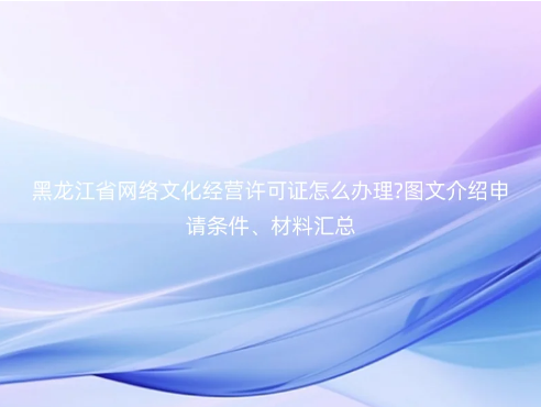 黑龍江省網(wǎng)絡(luò)文化經(jīng)營許可證怎么辦理?圖文介紹申請(qǐng)條件、材料匯總