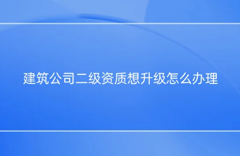 建筑公司二級資質(zhì)想升級怎么辦理? 如何提升資質(zhì)