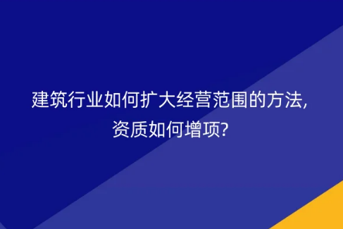 建筑行業(yè)如何擴大經(jīng)營范圍的方法,資質(zhì)如何增項?