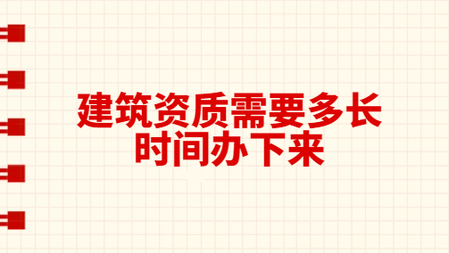 建筑資質(zhì)需要多長(zhǎng)時(shí)間辦下來(lái)