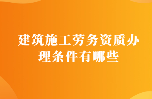 建筑施工勞務(wù)資質(zhì)辦理?xiàng)l件有哪些?需要的材料有什么?