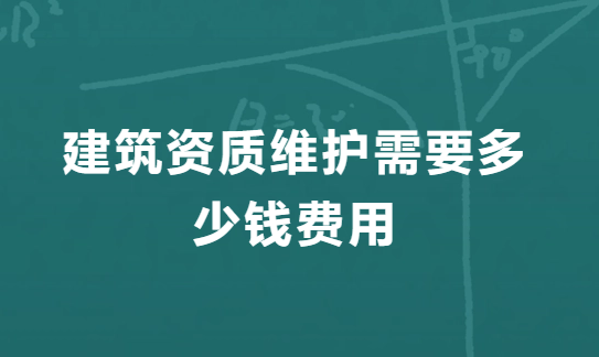 建筑資質(zhì)維護需要多少錢費用,二級資質(zhì)維護費用明細