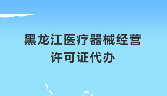黑龍江醫(yī)療器械經(jīng)營許可證怎么辦理?申請條件、材料、流程指南