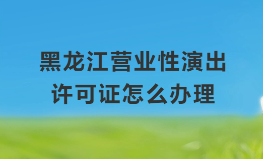 黑龍江營業(yè)性演出許可證怎么辦理,申請流程、條件及材料指南