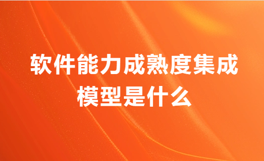 軟件能力成熟度集成模型是什么?申請(qǐng)流程是什么?