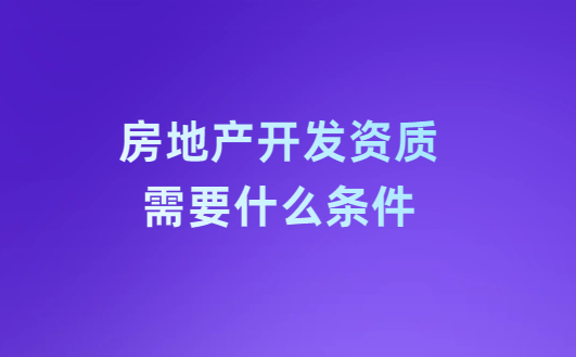 房地產(chǎn)開發(fā)資質(zhì)需要什么條件?注意事項有哪些?