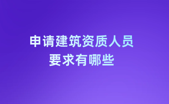 申請建筑資質(zhì)人員要求有哪些?怎么解決?