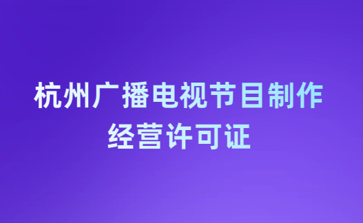 杭州廣播電視節(jié)目制作經營許可證怎么辦理,申請條件流程與材料指南