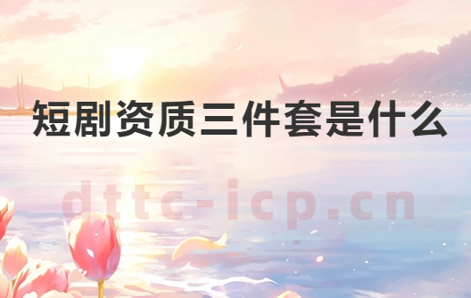 短劇資質三件套是什么?如何辦理?