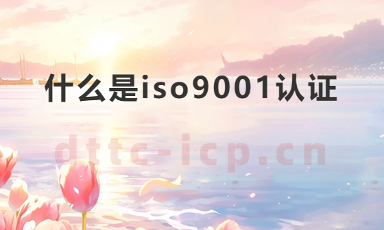 什么是iso9001認(rèn)證?需要材料及對企業(yè)的意義