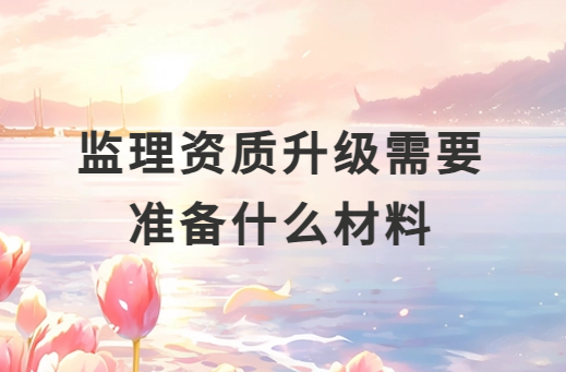 監(jiān)理資質(zhì)升級需要準(zhǔn)備什么材料