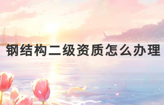 鋼結(jié)構(gòu)二級(jí)資質(zhì)怎么辦理?申請(qǐng)條件是什么?