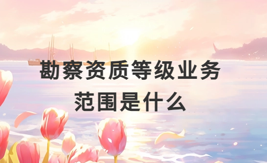 勘察資質等級業(yè)務范圍是什么?怎么分類?
