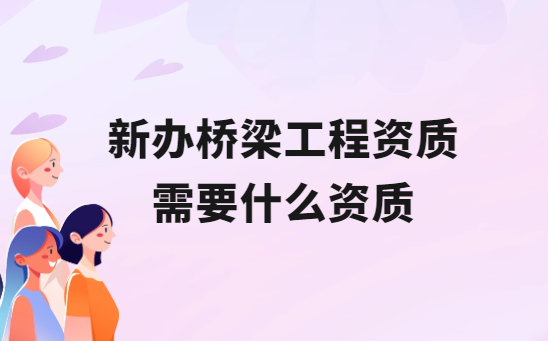 新辦橋梁工程資質需要什么資質?如何區(qū)別