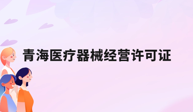 青海醫(yī)療器械經(jīng)營許可證怎么辦理?申請條件、材料、流程指南