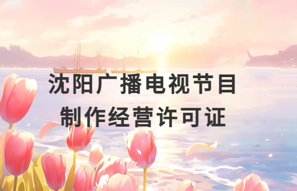 沈陽廣播電視節(jié)目制作經(jīng)營許可證怎么辦理,申請條件流程與材料指南