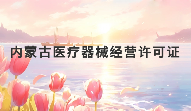 內(nèi)蒙古醫(yī)療器械經(jīng)營(yíng)許可證怎么辦理?申請(qǐng)條件、材料、流程指南