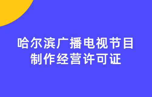 哈爾濱廣播電視節(jié)目制作經(jīng)營許可證怎么辦理,申請條件流程與材料攻略
