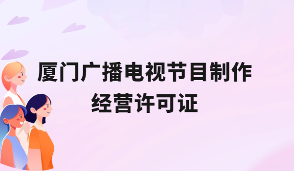 廈門廣播電視節(jié)目制作經(jīng)營許可證怎么辦理,申請條件流程與材料盤點(diǎn)