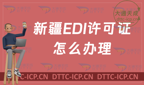 新疆EDI許可證怎么辦理?(最新匯總)申請條件材料及流程指南