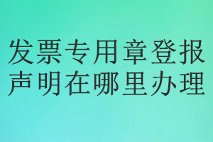 發(fā)票專用章登報(bào)聲明在哪里辦理