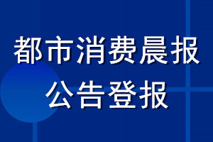 都市消費(fèi)晨報(bào)公告登報(bào)_都市消費(fèi)晨報(bào)公告登報(bào)電話